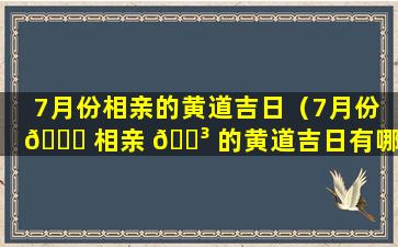 7月份相亲的黄道吉日（7月份 🍁 相亲 🌳 的黄道吉日有哪几天）